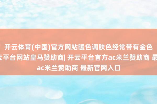 开云体育(中国)官方网站暖色调肤色经常带有金色的底调-开云平台网站皇马赞助商| 开云平台官方ac米兰赞助商 最新官网入口