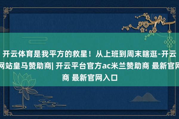 开云体育是我平方的救星！从上班到周末瞎逛-开云平台网站皇马赞助商| 开云平台官方ac米兰赞助商 最新官网入口