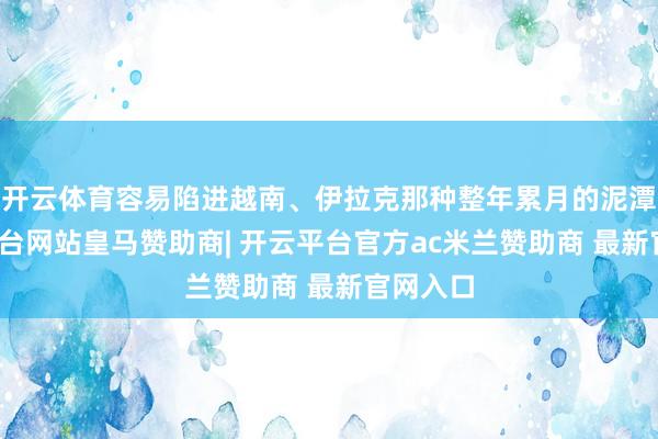 开云体育容易陷进越南、伊拉克那种整年累月的泥潭-开云平台网站皇马赞助商| 开云平台官方ac米兰赞助商 最新官网入口