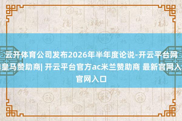 云开体育公司发布2026年半年度论说-开云平台网站皇马赞助商| 开云平台官方ac米兰赞助商 最新官网入口