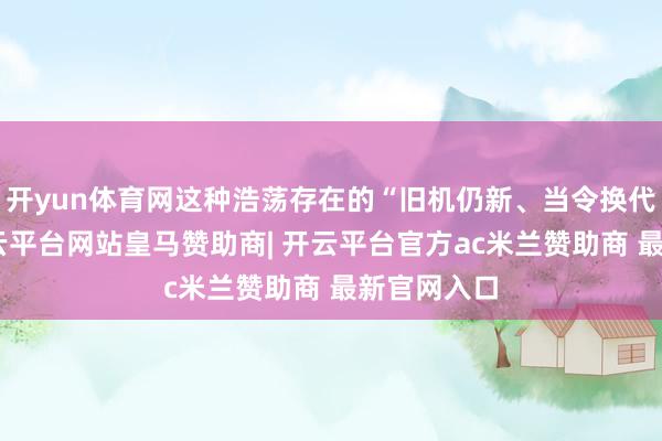 开yun体育网这种浩荡存在的“旧机仍新、当令换代”欣慰-开云平台网站皇马赞助商| 开云平台官方ac米兰赞助商 最新官网入口