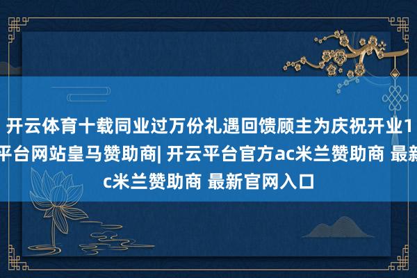 开云体育十载同业过万份礼遇回馈顾主为庆祝开业10年-开云平台网站皇马赞助商| 开云平台官方ac米兰赞助商 最新官网入口