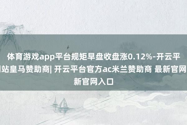 体育游戏app平台规矩早盘收盘涨0.12%-开云平台网站皇马赞助商| 开云平台官方ac米兰赞助商 最新官网入口