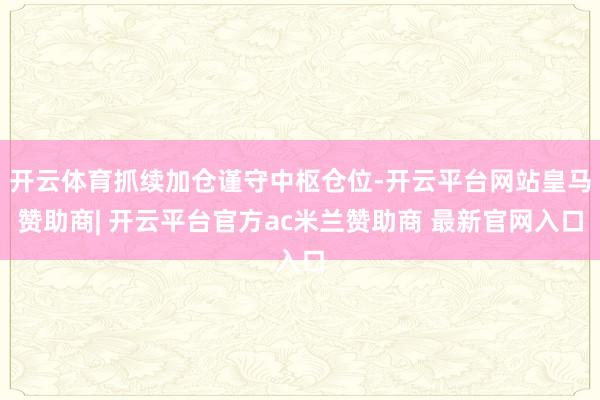 开云体育抓续加仓谨守中枢仓位-开云平台网站皇马赞助商| 开云平台官方ac米兰赞助商 最新官网入口
