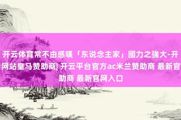 开云体育常不由感嘆「东说念主家」國力之強大-开云平台网站皇马赞助商| 开云平台官方ac米兰赞助商 最新官网入口