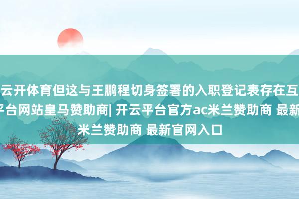 云开体育但这与王鹏程切身签署的入职登记表存在互异-开云平台网站皇马赞助商| 开云平台官方ac米兰赞助商 最新官网入口
