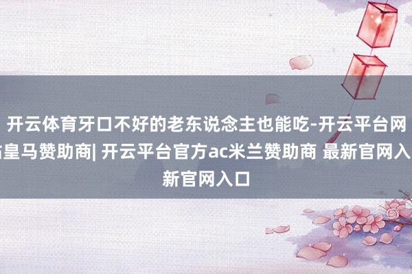 开云体育牙口不好的老东说念主也能吃-开云平台网站皇马赞助商| 开云平台官方ac米兰赞助商 最新官网入口