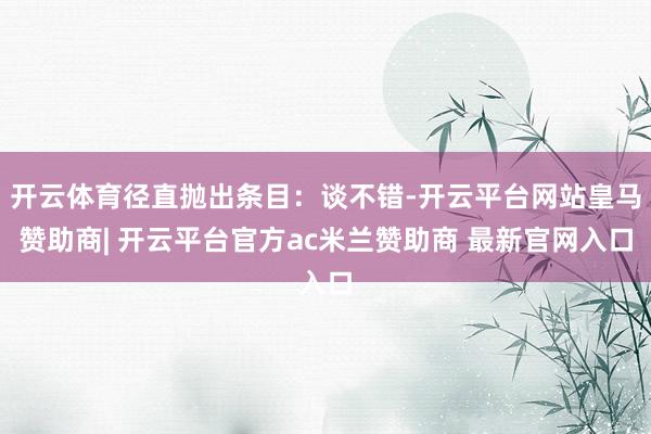 开云体育径直抛出条目：谈不错-开云平台网站皇马赞助商| 开云平台官方ac米兰赞助商 最新官网入口