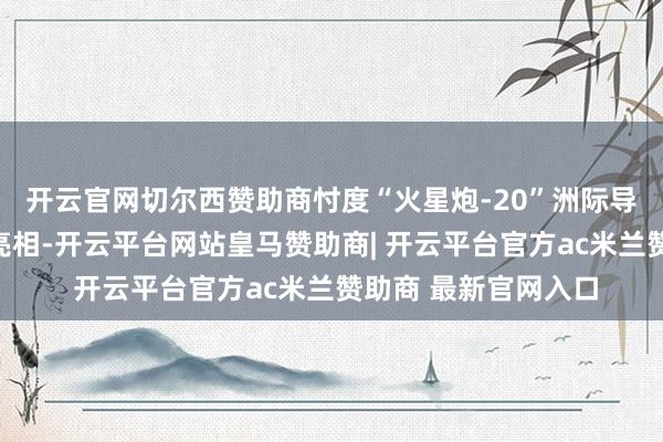 开云官网切尔西赞助商忖度“火星炮-20”洲际导弹很可能会在现场亮相-开云平台网站皇马赞助商| 开云平台官方ac米兰赞助商 最新官网入口