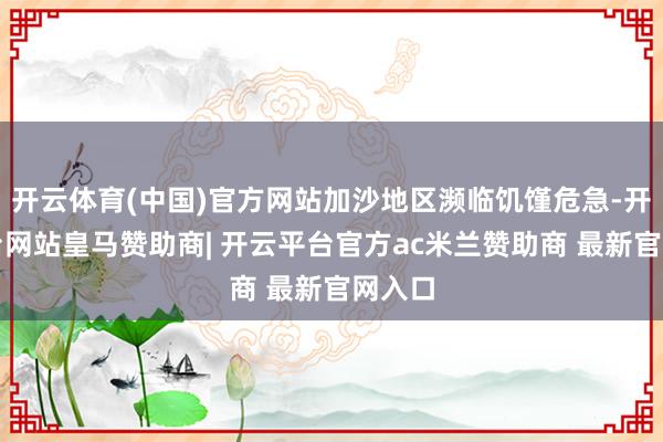 开云体育(中国)官方网站加沙地区濒临饥馑危急-开云平台网站皇马赞助商| 开云平台官方ac米兰赞助商 最新官网入口
