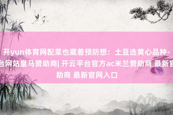 开yun体育网配菜也藏着预防想：土豆选黄心品种-开云平台网站皇马赞助商| 开云平台官方ac米兰赞助商 最新官网入口