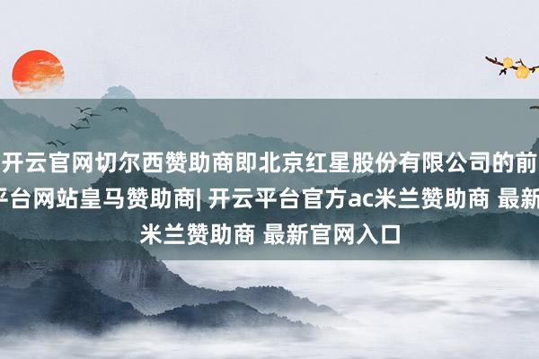 开云官网切尔西赞助商即北京红星股份有限公司的前身-开云平台网站皇马赞助商| 开云平台官方ac米兰赞助商 最新官网入口