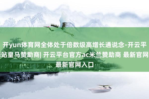 开yun体育网全体处于倍数级高增长通说念-开云平台网站皇马赞助商| 开云平台官方ac米兰赞助商 最新官网入口
