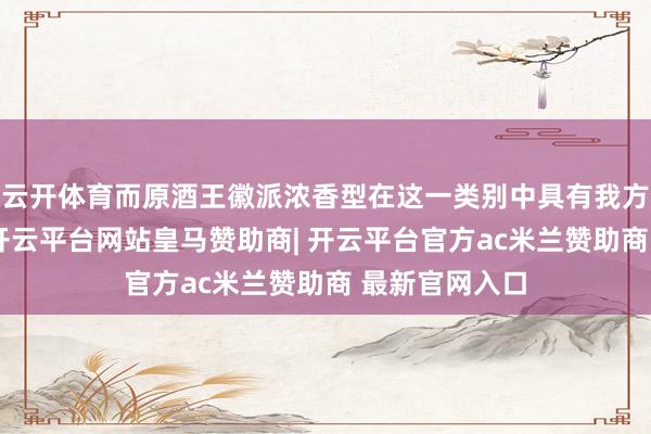 云开体育而原酒王徽派浓香型在这一类别中具有我方明显的特质-开云平台网站皇马赞助商| 开云平台官方ac米兰赞助商 最新官网入口
