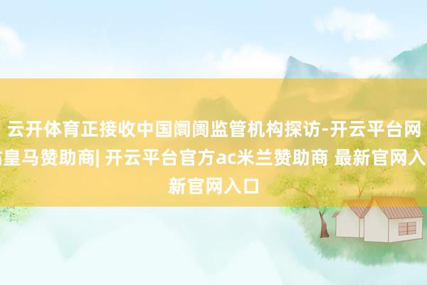 云开体育正接收中国阛阓监管机构探访-开云平台网站皇马赞助商| 开云平台官方ac米兰赞助商 最新官网入口
