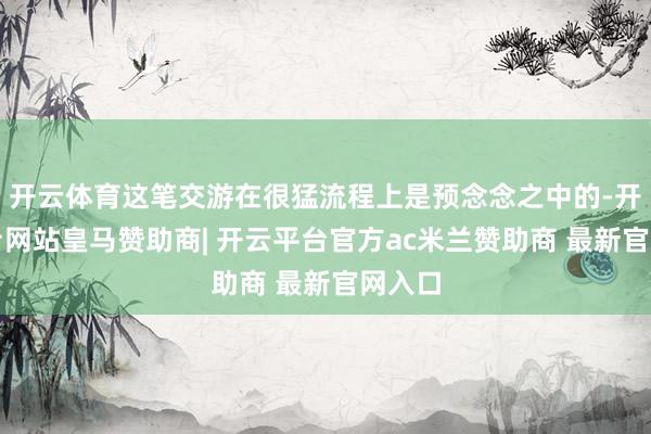 开云体育这笔交游在很猛流程上是预念念之中的-开云平台网站皇马赞助商| 开云平台官方ac米兰赞助商 最新官网入口
