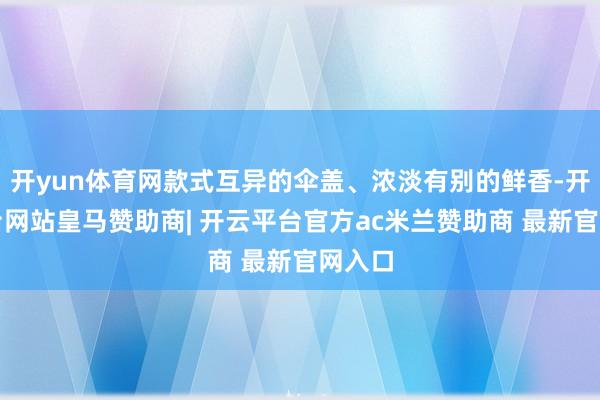 开yun体育网款式互异的伞盖、浓淡有别的鲜香-开云平台网站皇马赞助商| 开云平台官方ac米兰赞助商 最新官网入口
