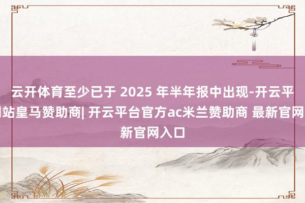 云开体育至少已于 2025 年半年报中出现-开云平台网站皇马赞助商| 开云平台官方ac米兰赞助商 最新官网入口