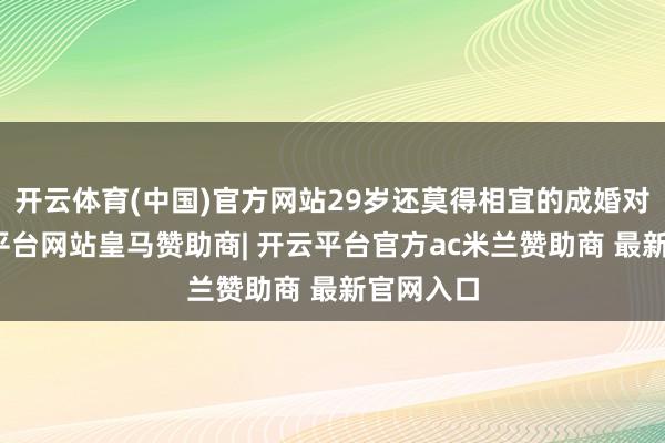 开云体育(中国)官方网站29岁还莫得相宜的成婚对象-开云平台网站皇马赞助商| 开云平台官方ac米兰赞助商 最新官网入口