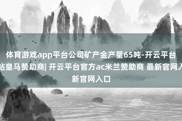 体育游戏app平台公司矿产金产量65吨-开云平台网站皇马赞助商| 开云平台官方ac米兰赞助商 最新官网入口