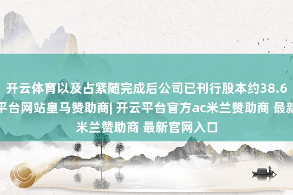 开云体育以及占紧随完成后公司已刊行股本约38.60%-开云平台网站皇马赞助商| 开云平台官方ac米兰赞助商 最新官网入口