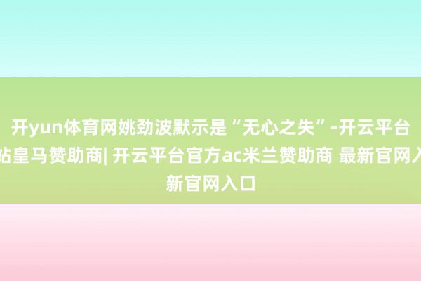 开yun体育网姚劲波默示是“无心之失”-开云平台网站皇马赞助商| 开云平台官方ac米兰赞助商 最新官网入口