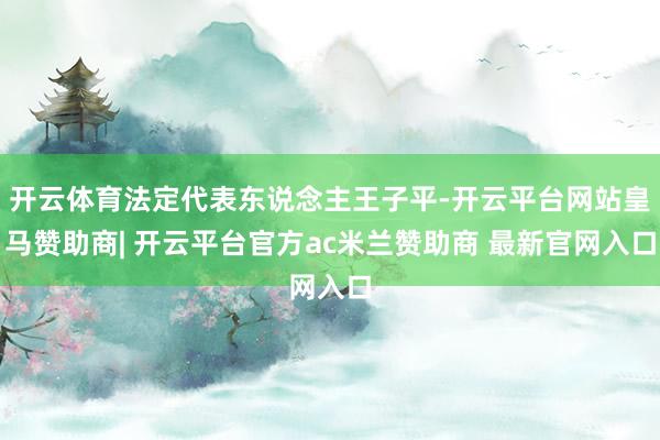 开云体育法定代表东说念主王子平-开云平台网站皇马赞助商| 开云平台官方ac米兰赞助商 最新官网入口