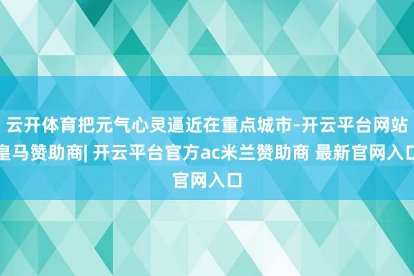 云开体育把元气心灵逼近在重点城市-开云平台网站皇马赞助商| 开云平台官方ac米兰赞助商 最新官网入口