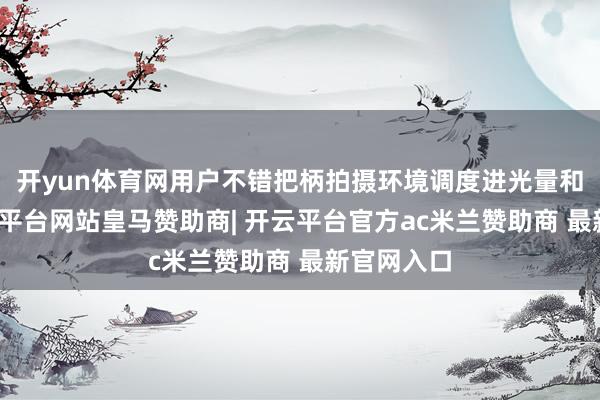 开yun体育网用户不错把柄拍摄环境调度进光量和景深-开云平台网站皇马赞助商| 开云平台官方ac米兰赞助商 最新官网入口