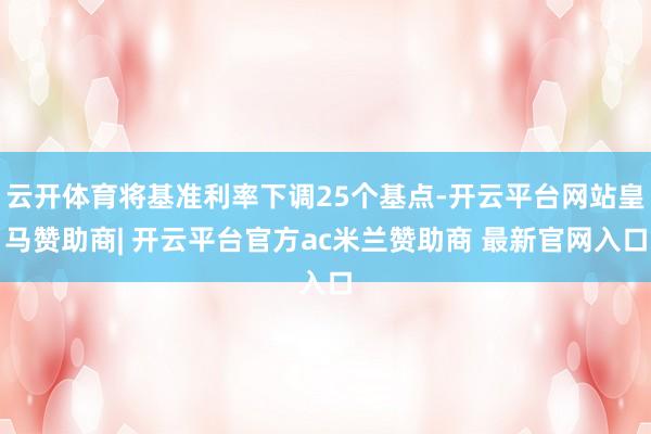 云开体育将基准利率下调25个基点-开云平台网站皇马赞助商| 开云平台官方ac米兰赞助商 最新官网入口