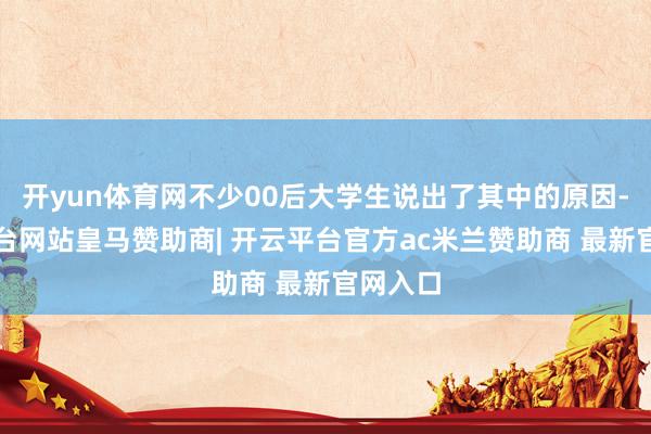 开yun体育网不少00后大学生说出了其中的原因-开云平台网站皇马赞助商| 开云平台官方ac米兰赞助商 最新官网入口