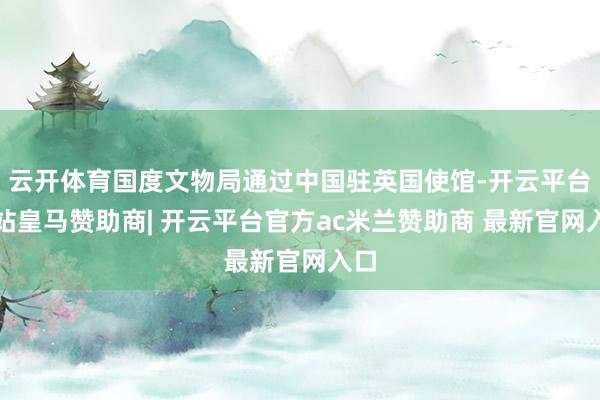 云开体育国度文物局通过中国驻英国使馆-开云平台网站皇马赞助商| 开云平台官方ac米兰赞助商 最新官网入口
