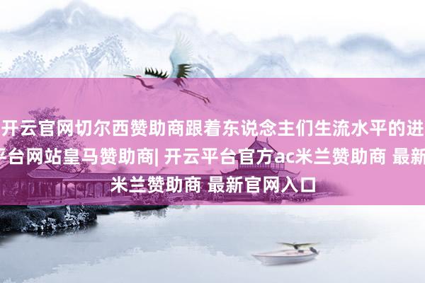 开云官网切尔西赞助商跟着东说念主们生流水平的进步-开云平台网站皇马赞助商| 开云平台官方ac米兰赞助商 最新官网入口