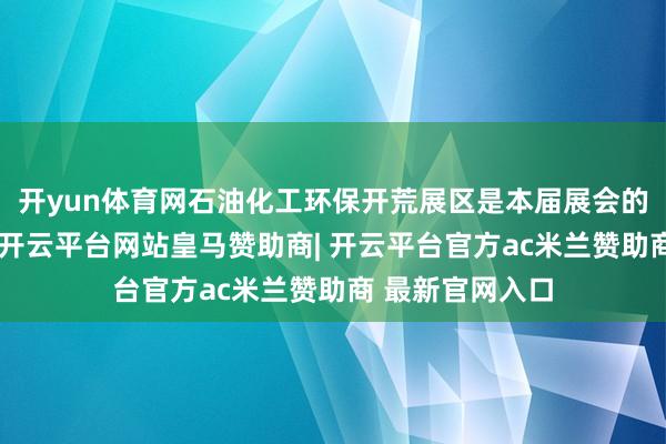 开yun体育网石油化工环保开荒展区是本届展会的要点板块之一-开云平台网站皇马赞助商| 开云平台官方ac米兰赞助商 最新官网入口