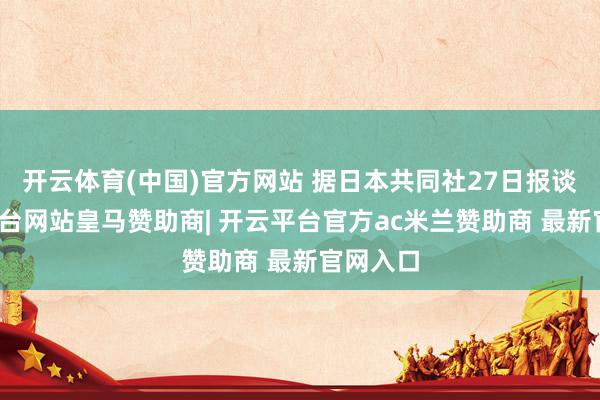 开云体育(中国)官方网站 据日本共同社27日报谈-开云平台网站皇马赞助商| 开云平台官方ac米兰赞助商 最新官网入口