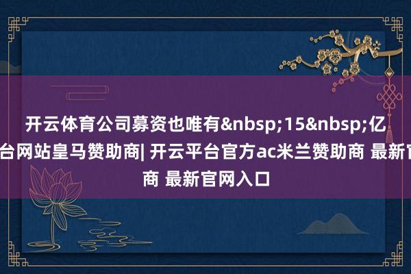 开云体育公司募资也唯有&nbsp;15&nbsp;亿-开云平台网站皇马赞助商| 开云平台官方ac米兰赞助商 最新官网入口