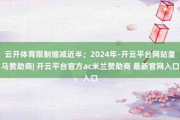 云开体育限制缩减近半；2024年-开云平台网站皇马赞助商| 开云平台官方ac米兰赞助商 最新官网入口