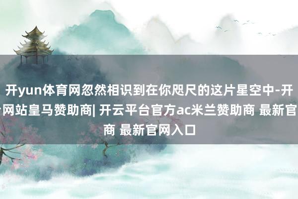 开yun体育网忽然相识到在你咫尺的这片星空中-开云平台网站皇马赞助商| 开云平台官方ac米兰赞助商 最新官网入口
