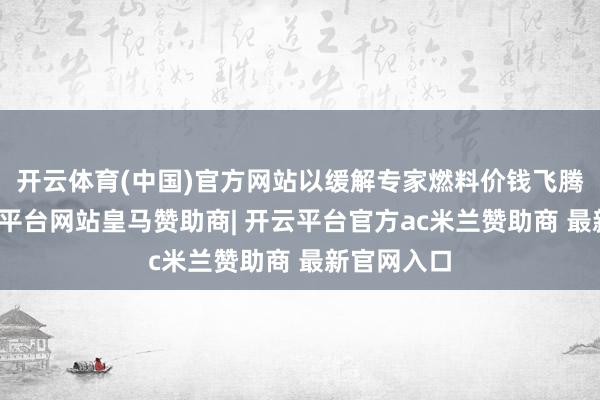 开云体育(中国)官方网站以缓解专家燃料价钱飞腾压力-开云平台网站皇马赞助商| 开云平台官方ac米兰赞助商 最新官网入口