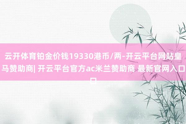 云开体育铂金价钱19330港币/两-开云平台网站皇马赞助商| 开云平台官方ac米兰赞助商 最新官网入口