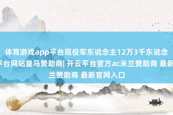 体育游戏app平台现役军东说念主12万3千东说念主-开云平台网站皇马赞助商| 开云平台官方ac米兰赞助商 最新官网入口