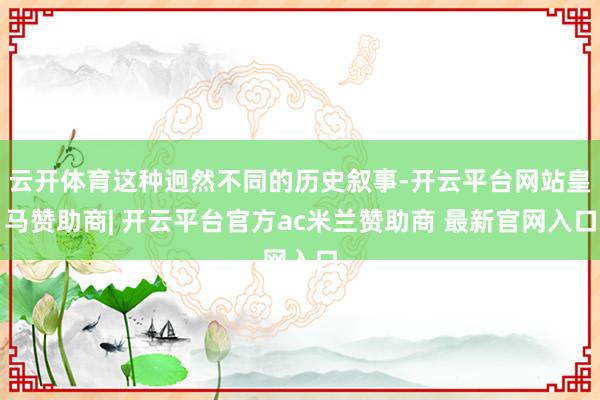 云开体育这种迥然不同的历史叙事-开云平台网站皇马赞助商| 开云平台官方ac米兰赞助商 最新官网入口