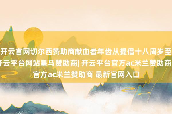 开云官网切尔西赞助商献血者年齿从提倡十八周岁至五十五周岁-开云平台网站皇马赞助商| 开云平台官方ac米兰赞助商 最新官网入口