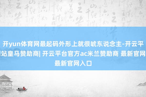 开yun体育网最起码外形上就很唬东说念主-开云平台网站皇马赞助商| 开云平台官方ac米兰赞助商 最新官网入口