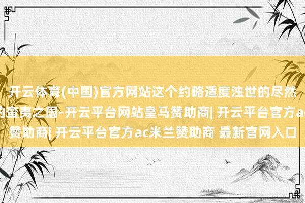 开云体育(中国)官方网站这个约略适度浊世的尽然是被华夏列国瞧不起的蛮夷之国-开云平台网站皇马赞助商| 开云平台官方ac米兰赞助商 最新官网入口