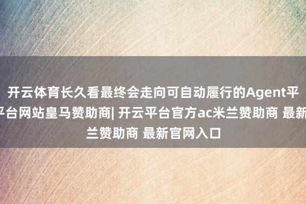 开云体育长久看最终会走向可自动履行的Agent平台-开云平台网站皇马赞助商| 开云平台官方ac米兰赞助商 最新官网入口