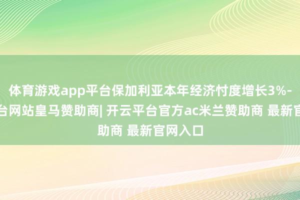 体育游戏app平台保加利亚本年经济忖度增长3%-开云平台网站皇马赞助商| 开云平台官方ac米兰赞助商 最新官网入口