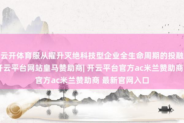 云开体育服从擢升灭绝科技型企业全生命周期的投融资劳动功能-开云平台网站皇马赞助商| 开云平台官方ac米兰赞助商 最新官网入口