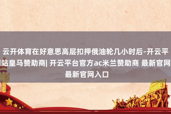 云开体育在好意思高层扣押俄油轮几小时后-开云平台网站皇马赞助商| 开云平台官方ac米兰赞助商 最新官网入口