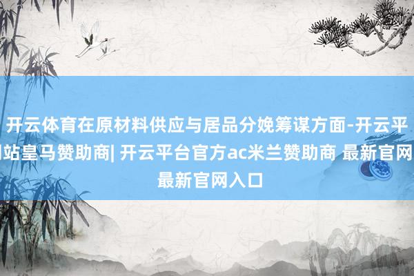 开云体育在原材料供应与居品分娩筹谋方面-开云平台网站皇马赞助商| 开云平台官方ac米兰赞助商 最新官网入口